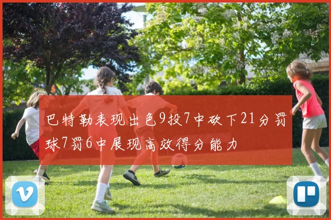 巴特勒表现出色9投7中砍下21分罚球7罚6中展现高效得分能力