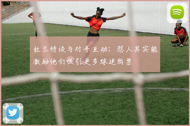 杜兰特谈与对手互动：怼人其实能激励他们吸引更多球迷购票