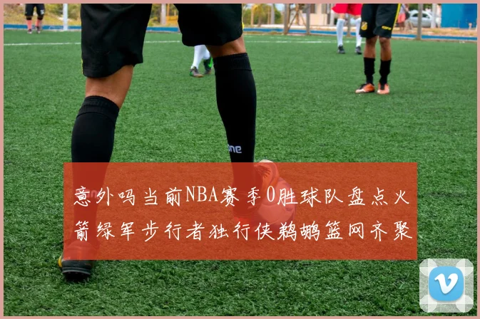 意外吗当前NBA赛季0胜球队盘点火箭绿军步行者独行侠鹈鹕篮网齐聚