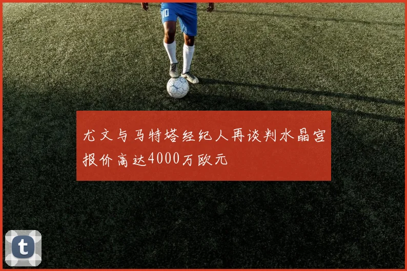 尤文与马特塔经纪人再谈判水晶宫报价高达4000万欧元