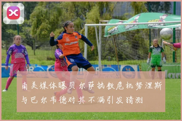 南美媒体曝贝尔萨执教危机努涅斯与巴尔韦德对其不满引发猜测