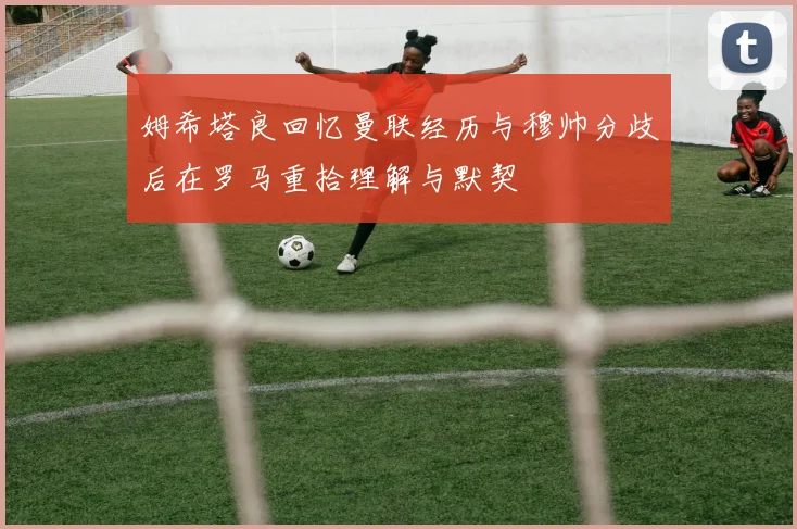 姆希塔良回忆曼联经历与穆帅分歧后在罗马重拾理解与默契