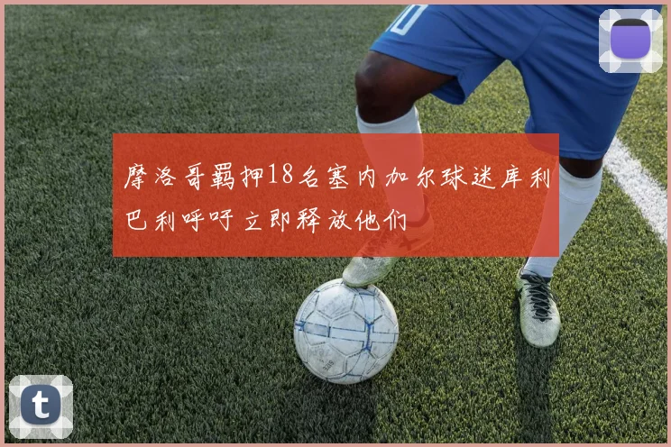摩洛哥羁押18名塞内加尔球迷库利巴利呼吁立即释放他们