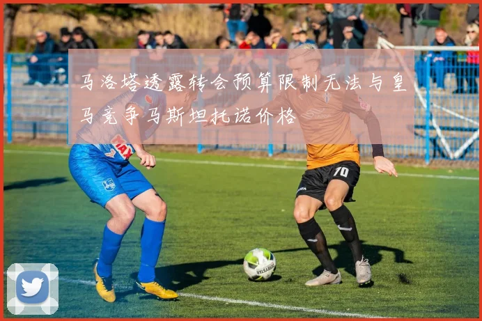 马洛塔透露转会预算限制无法与皇马竞争马斯坦托诺价格