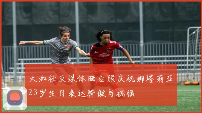 大加社交媒体晒合照庆祝娜塔莉亚23岁生日表达骄傲与祝福
