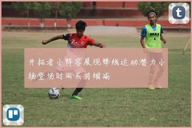 开拓者小阵容展现锋线运动潜力小杨登场时间或将缩减