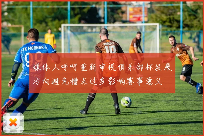 媒体人呼吁重新审视俱乐部杯发展方向避免槽点过多影响赛事意义