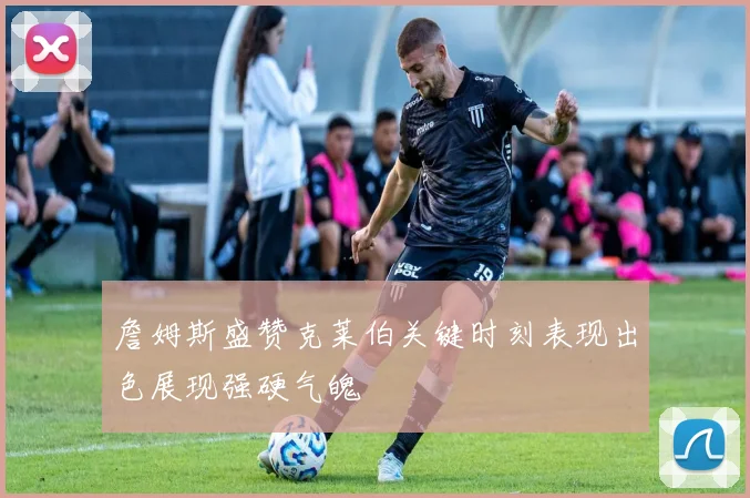 詹姆斯盛赞克莱伯关键时刻表现出色展现强硬气魄