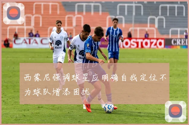 西蒙尼强调球星应明确自我定位不为球队增添困扰
