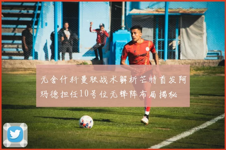 无舍什科曼联战术解析芒特首发阿玛德担任10号位无锋阵布局揭秘