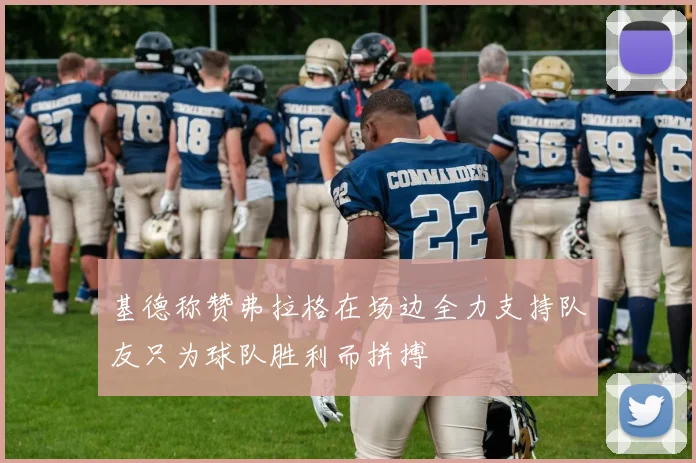 基德称赞弗拉格在场边全力支持队友只为球队胜利而拼搏