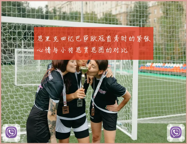 恩里克回忆巴萨欧冠首秀时的紧张心情与小将恩贾恩图的对比