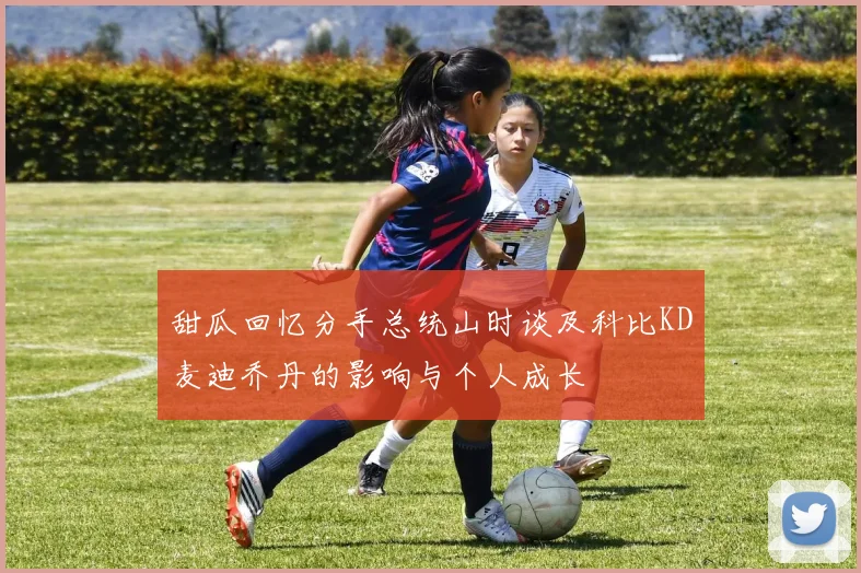 甜瓜回忆分手总统山时谈及科比KD麦迪乔丹的影响与个人成长